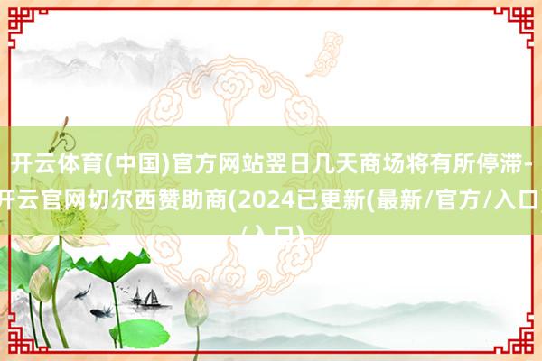 开云体育(中国)官方网站翌日几天商场将有所停滞-开云官网切尔西赞助商(2024已更新(最新/官方/入口)