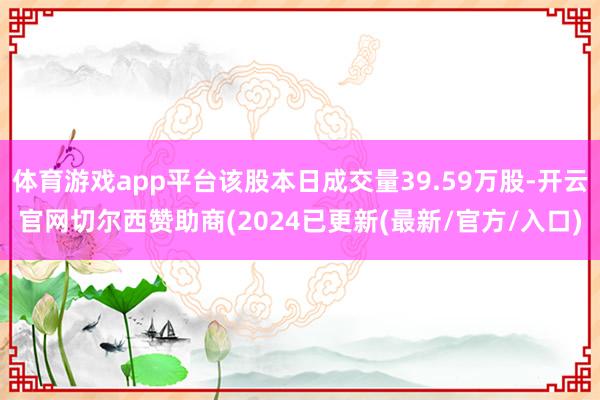 体育游戏app平台该股本日成交量39.59万股-开云官网切尔西赞助商(2024已更新(最新/官方/入口)