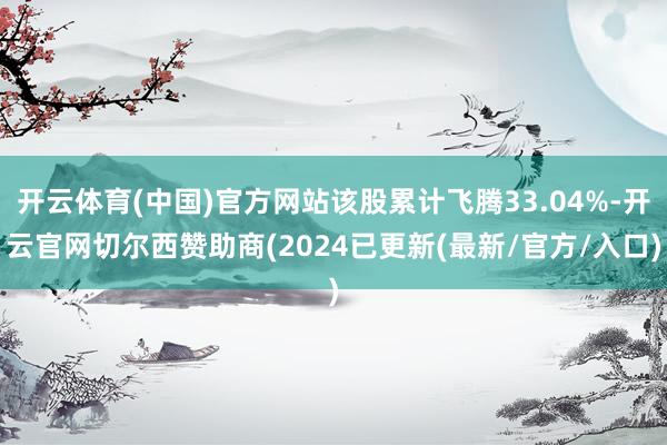 开云体育(中国)官方网站该股累计飞腾33.04%-开云官网切尔西赞助商(2024已更新(最新/官方/入口)