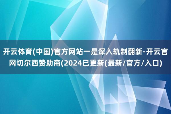 开云体育(中国)官方网站　　一是深入轨制翻新-开云官网切尔西赞助商(2024已更新(最新/官方/入口)