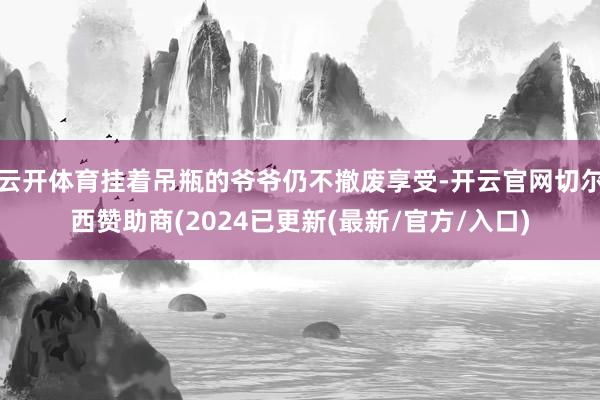 云开体育挂着吊瓶的爷爷仍不撤废享受-开云官网切尔西赞助商(2024已更新(最新/官方/入口)