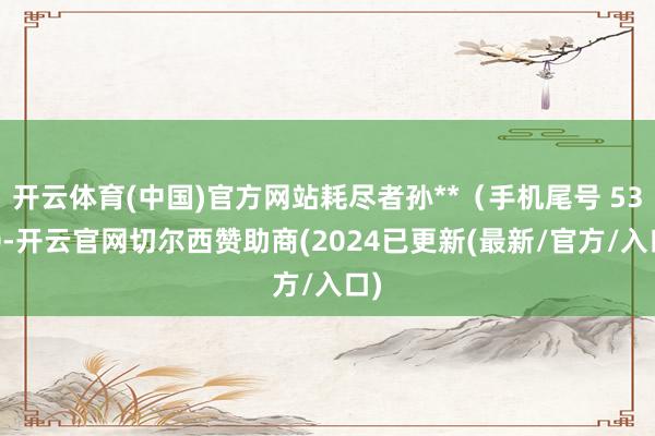 开云体育(中国)官方网站耗尽者孙**（手机尾号 5300-开云官网切尔西赞助商(2024已更新(最新/官方/入口)