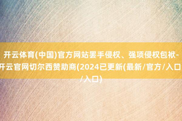 开云体育(中国)官方网站罢手侵权、强项侵权包袱-开云官网切尔西赞助商(2024已更新(最新/官方/入口)