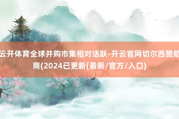 云开体育全球并购市集相对活跃-开云官网切尔西赞助商(2024已更新(最新/官方/入口)