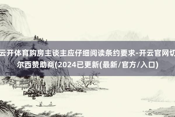 云开体育购房主谈主应仔细阅读条约要求-开云官网切尔西赞助商(2024已更新(最新/官方/入口)