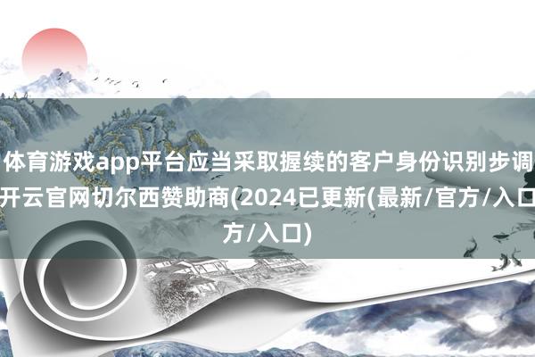 体育游戏app平台应当采取握续的客户身份识别步调-开云官网切尔西赞助商(2024已更新(最新/官方/入口)