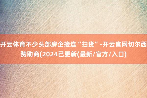 开云体育不少头部房企接连“扫货”-开云官网切尔西赞助商(2024已更新(最新/官方/入口)