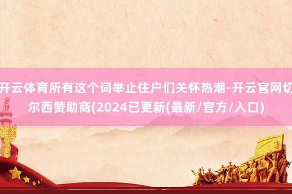 开云体育所有这个词举止住户们关怀热潮-开云官网切尔西赞助商(2024已更新(最新/官方/入口)