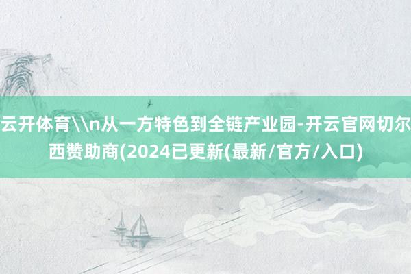 云开体育\n从一方特色到全链产业园-开云官网切尔西赞助商(2024已更新(最新/官方/入口)