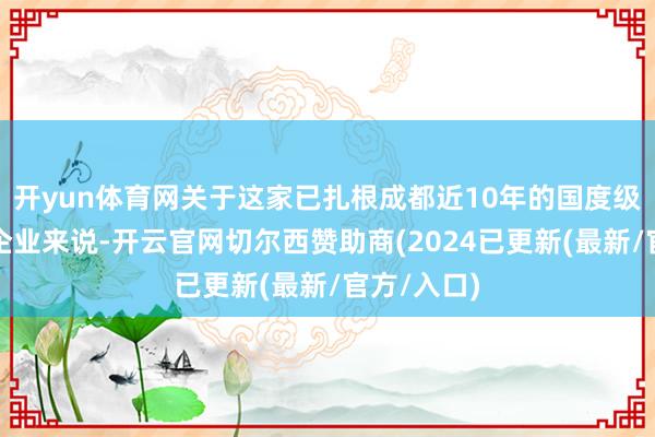 开yun体育网关于这家已扎根成都近10年的国度级高新本事企业来说-开云官网切尔西赞助商(2024已更新(最新/官方/入口)