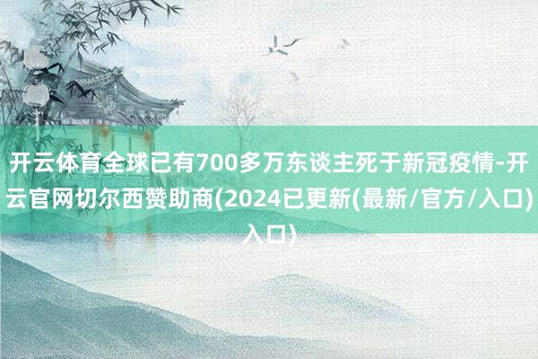 开云体育全球已有700多万东谈主死于新冠疫情-开云官网切尔西赞助商(2024已更新(最新/官方/入口)