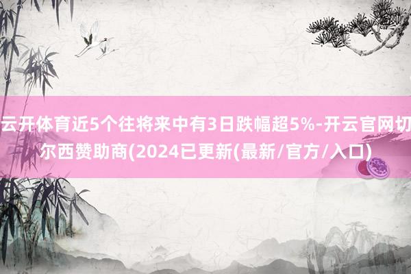 云开体育近5个往将来中有3日跌幅超5%-开云官网切尔西赞助商(2024已更新(最新/官方/入口)