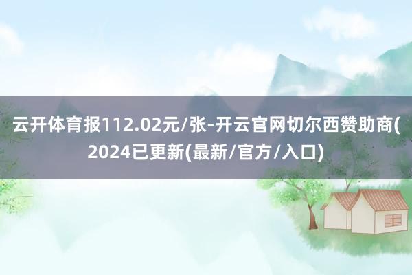 云开体育报112.02元/张-开云官网切尔西赞助商(2024已更新(最新/官方/入口)