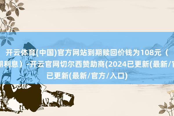 开云体育(中国)官方网站到期赎回价钱为108元（含终末一期利息）-开云官网切尔西赞助商(2024已更新(最新/官方/入口)