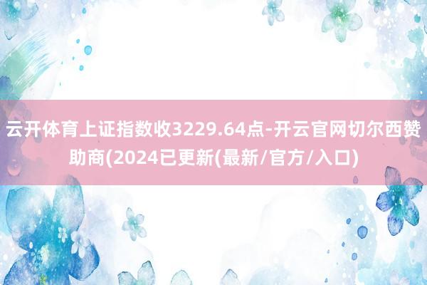 云开体育上证指数收3229.64点-开云官网切尔西赞助商(2024已更新(最新/官方/入口)