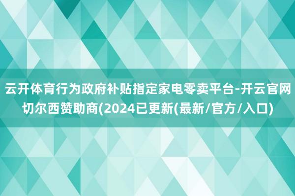 云开体育　　行为政府补贴指定家电零卖平台-开云官网切尔西赞助商(2024已更新(最新/官方/入口)