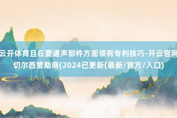 云开体育且在要道声部件方面领有专利技巧-开云官网切尔西赞助商(2024已更新(最新/官方/入口)