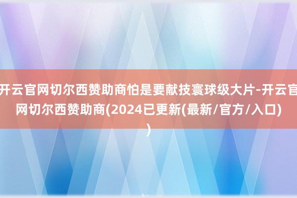 开云官网切尔西赞助商怕是要献技寰球级大片-开云官网切尔西赞助商(2024已更新(最新/官方/入口)