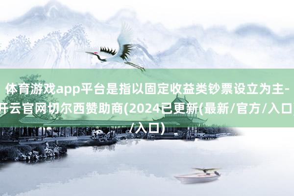 体育游戏app平台是指以固定收益类钞票设立为主-开云官网切尔西赞助商(2024已更新(最新/官方/入口)