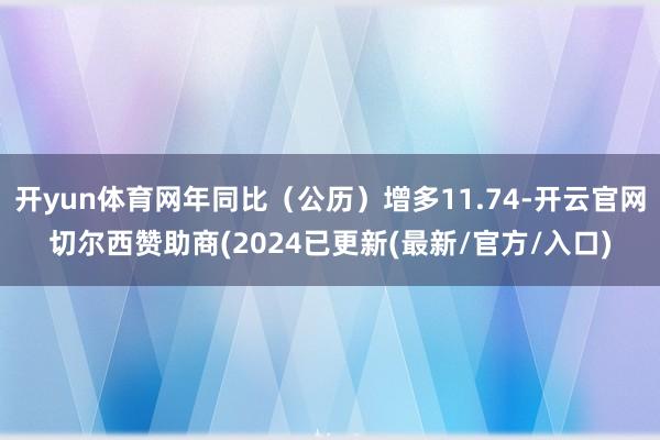 开yun体育网年同比（公历）增多11.74-开云官网切尔西赞助商(2024已更新(最新/官方/入口)