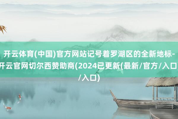 开云体育(中国)官方网站记号着罗湖区的全新地标-开云官网切尔西赞助商(2024已更新(最新/官方/入口)