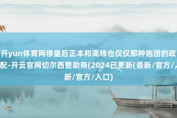 开yun体育网穆皇后正本和高纬也仅仅那种抱团的政事婚配-开云官网切尔西赞助商(2024已更新(最新/官方/入口)