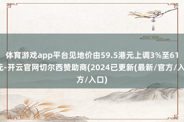 体育游戏app平台见地价由59.5港元上调3%至61港元-开云官网切尔西赞助商(2024已更新(最新/官方/入口)