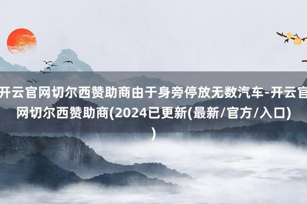 开云官网切尔西赞助商由于身旁停放无数汽车-开云官网切尔西赞助商(2024已更新(最新/官方/入口)