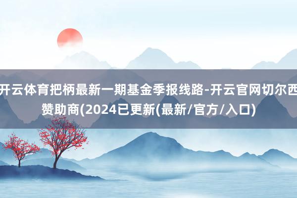 开云体育把柄最新一期基金季报线路-开云官网切尔西赞助商(2024已更新(最新/官方/入口)