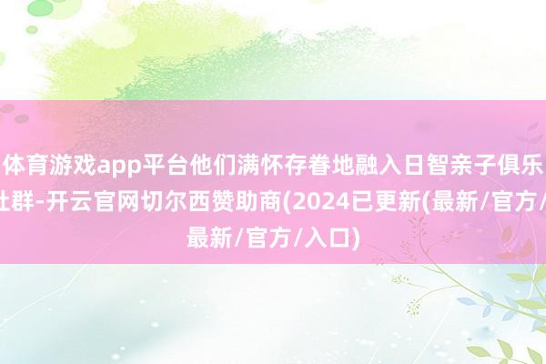 体育游戏app平台他们满怀存眷地融入日智亲子俱乐部的社群-开云官网切尔西赞助商(2024已更新(最新/官方/入口)