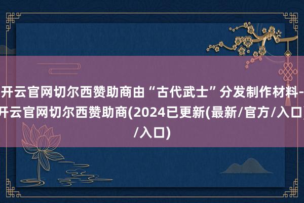 开云官网切尔西赞助商由“古代武士”分发制作材料-开云官网切尔西赞助商(2024已更新(最新/官方/入口)