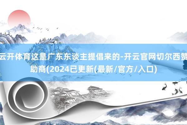 云开体育这是广东东谈主提倡来的-开云官网切尔西赞助商(2024已更新(最新/官方/入口)