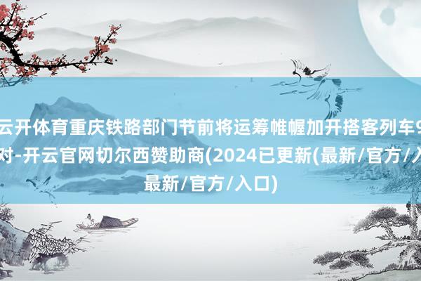 云开体育重庆铁路部门节前将运筹帷幄加开搭客列车95.5对-开云官网切尔西赞助商(2024已更新(最新/官方/入口)