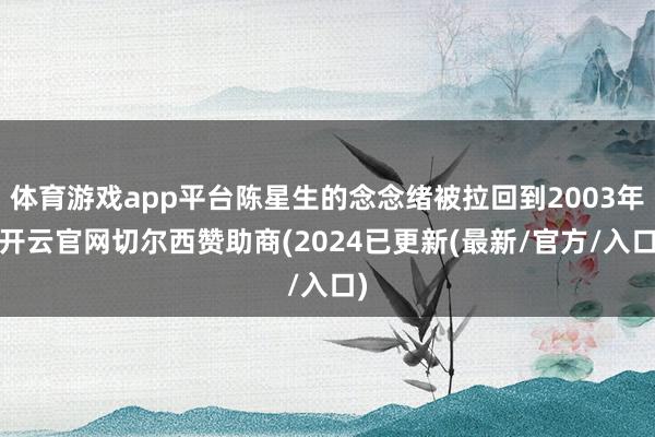 体育游戏app平台陈星生的念念绪被拉回到2003年-开云官网切尔西赞助商(2024已更新(最新/官方/入口)