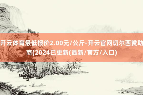 开云体育最低报价2.00元/公斤-开云官网切尔西赞助商(2024已更新(最新/官方/入口)