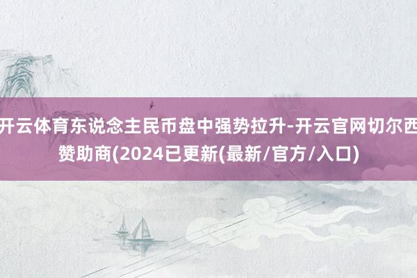 开云体育东说念主民币盘中强势拉升-开云官网切尔西赞助商(2024已更新(最新/官方/入口)