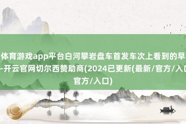 体育游戏app平台白河攀岩盘车首发车次上看到的早霞-开云官网切尔西赞助商(2024已更新(最新/官方/入口)