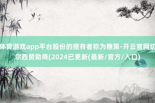 体育游戏app平台股份的捏有者称为鞭策-开云官网切尔西赞助商(2024已更新(最新/官方/入口)