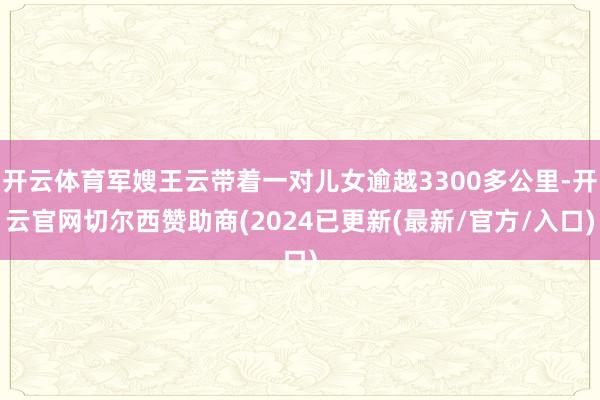 开云体育军嫂王云带着一对儿女逾越3300多公里-开云官网切尔西赞助商(2024已更新(最新/官方/入口)