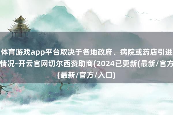 体育游戏app平台取决于各地政府、病院或药店引进售卖的情况-开云官网切尔西赞助商(2024已更新(最新/官方/入口)