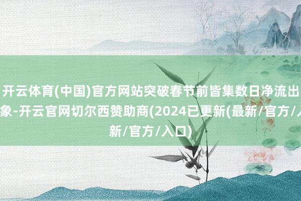 开云体育(中国)官方网站突破春节前皆集数日净流出的气象-开云官网切尔西赞助商(2024已更新(最新/官方/入口)