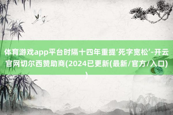 体育游戏app平台时隔十四年重提‘死字宽松’-开云官网切尔西赞助商(2024已更新(最新/官方/入口)