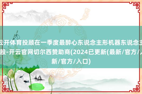 云开体育投顾在一季度最醉心东说念主形机器东说念主见识股-开云官网切尔西赞助商(2024已更新(最新/官方/入口)