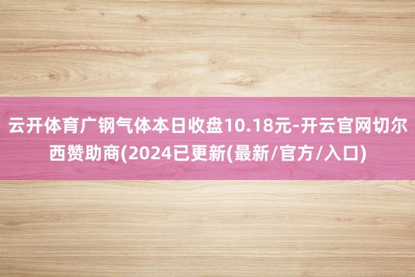 云开体育广钢气体本日收盘10.18元-开云官网切尔西赞助商(2024已更新(最新/官方/入口)