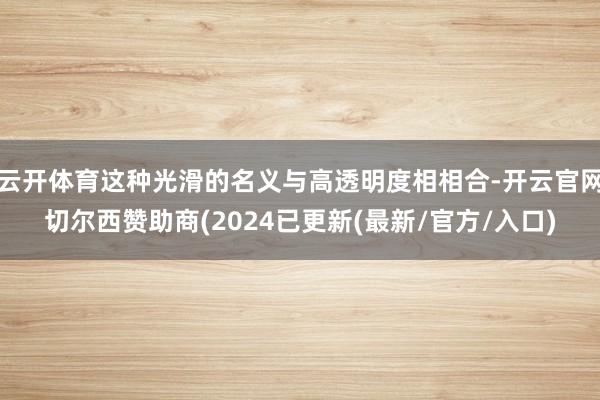 云开体育这种光滑的名义与高透明度相相合-开云官网切尔西赞助商(2024已更新(最新/官方/入口)