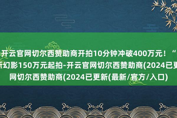 开云官网切尔西赞助商开拍10分钟冲破400万元！“辽BR7777”劳斯莱斯幻影150万元起拍-开云官网切尔西赞助商(2024已更新(最新/官方/入口)