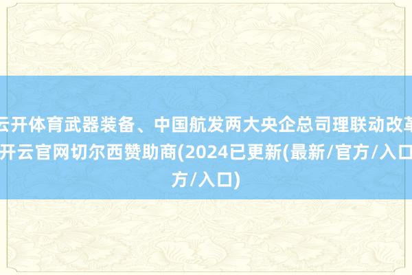 云开体育武器装备、中国航发两大央企总司理联动改革-开云官网切尔西赞助商(2024已更新(最新/官方/入口)