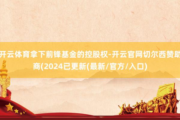 开云体育拿下前锋基金的控股权-开云官网切尔西赞助商(2024已更新(最新/官方/入口)