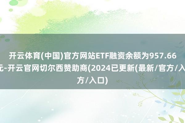 开云体育(中国)官方网站ETF融资余额为957.66亿元-开云官网切尔西赞助商(2024已更新(最新/官方/入口)