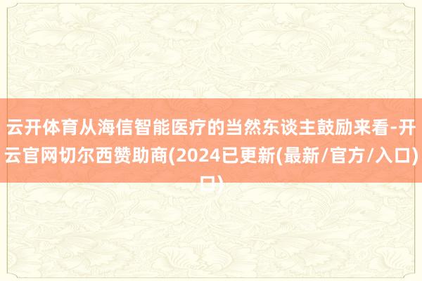 云开体育　　从海信智能医疗的当然东谈主鼓励来看-开云官网切尔西赞助商(2024已更新(最新/官方/入口)